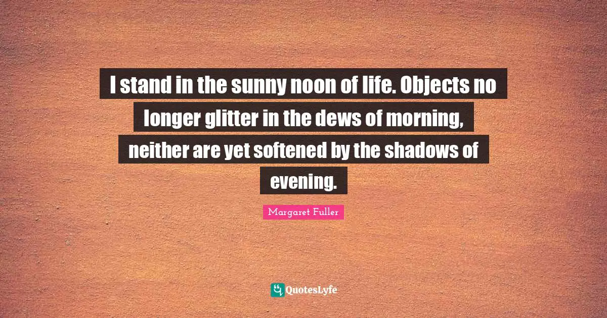 Glitter Quotes: "I stand in the sunny noon of life. Objects no longer glitter in the dews of morning, neither are yet softened by the shadows of evening."