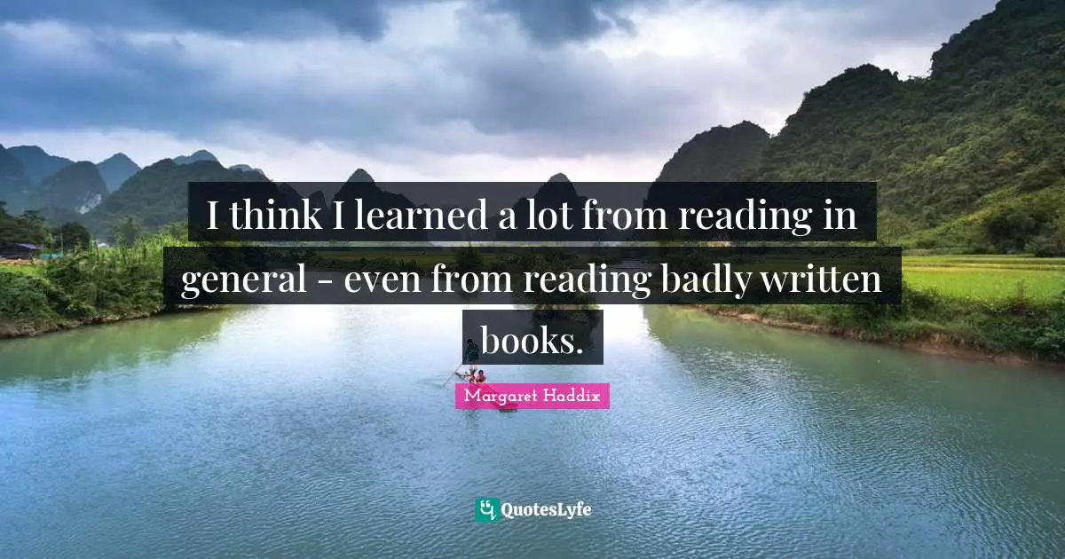 I think I learned a lot from reading in general - even from reading badly written books.