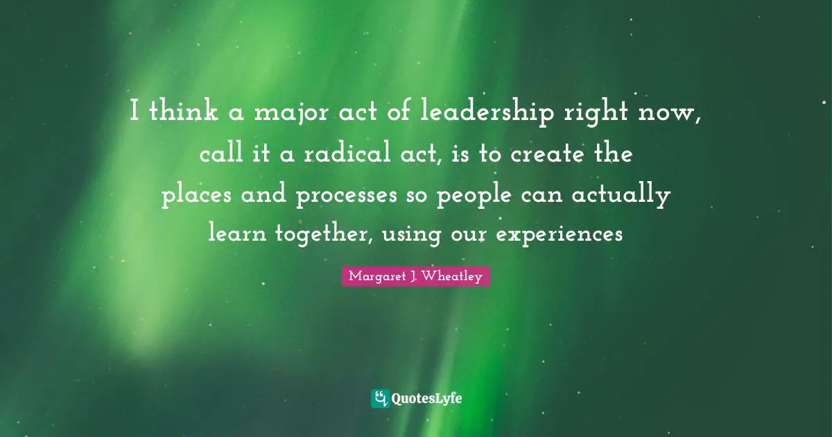 Margaret J. Wheatley Quotes: "I think a major act of leadership right now, call it a radical act, is to create the places and processes so people can actually learn together, using our experiences"