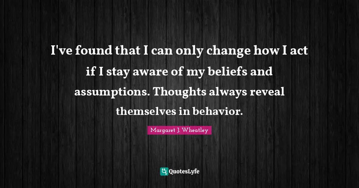 I've found that I can only change how I act if I stay aware of my beliefs and assumptions. Thoughts always reveal themselves in behavior.