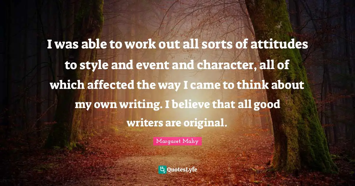 I was able to work out all sorts of attitudes to style and event and character, all of which affected the way I came to think about my own writing. I believe that all good writers are original.