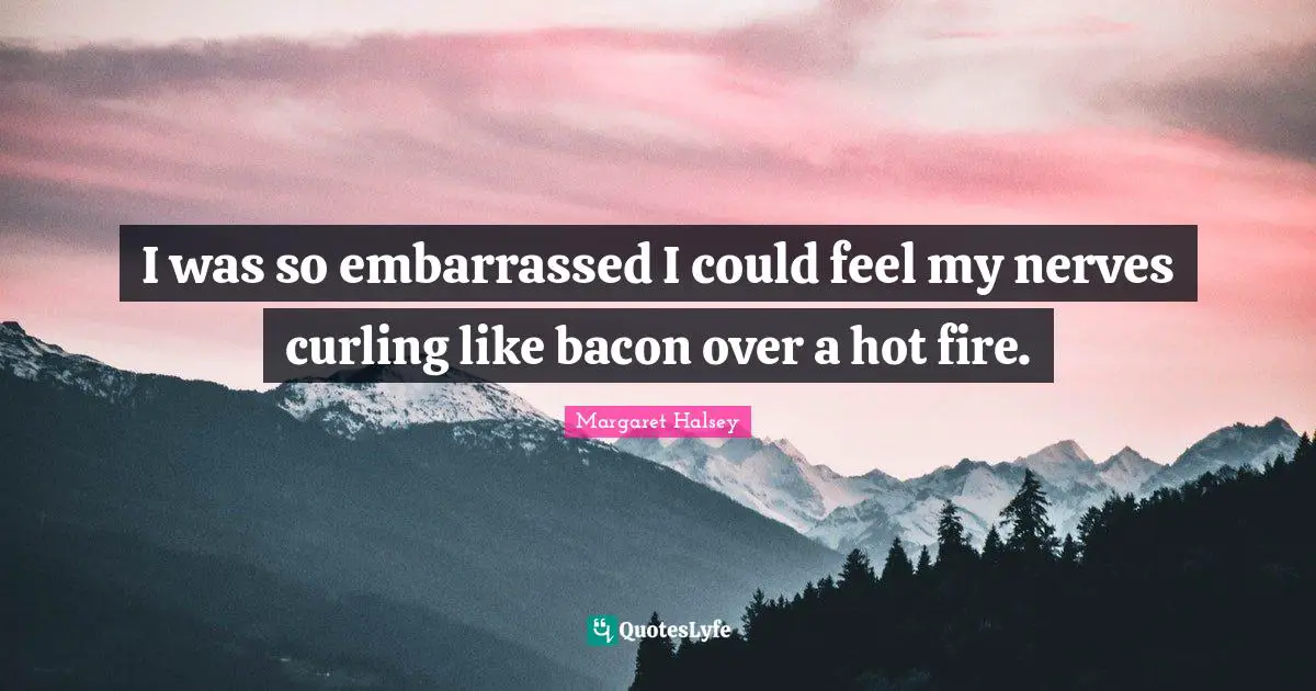 I was so embarrassed I could feel my nerves curling like bacon over a hot fire.