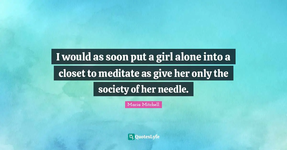 Maria Mitchell Quotes: "I would as soon put a girl alone into a closet to meditate as give her only the society of her needle."