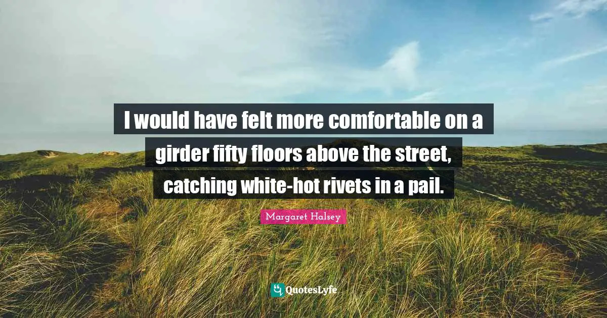I would have felt more comfortable on a girder fifty floors above the street, catching white-hot rivets in a pail.