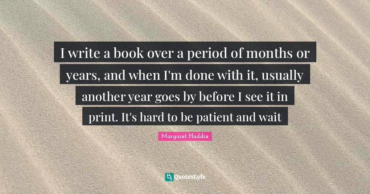 I write a book over a period of months or years, and when I'm done with it, usually another year goes by before I see it in print. It's hard to be patient and wait