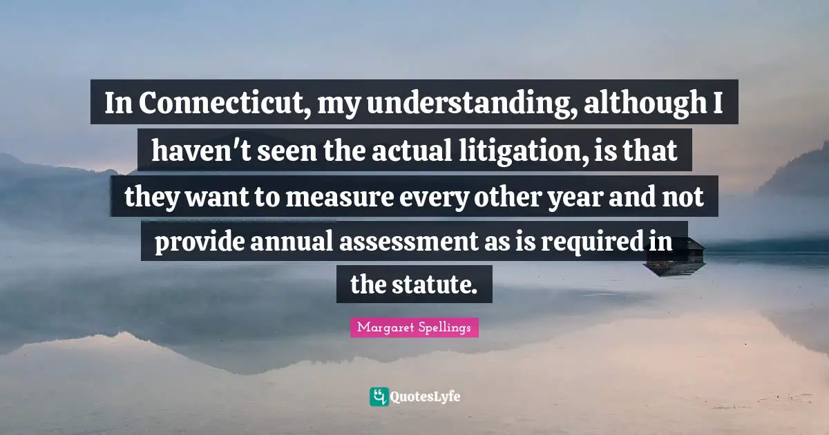 In Connecticut, my understanding, although I haven't seen the actual litigation, is that they want to measure every other year and not provide annual assessment as is required in the statute.