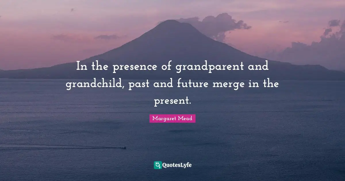 In the presence of grandparent and grandchild, past and future merge in the present.