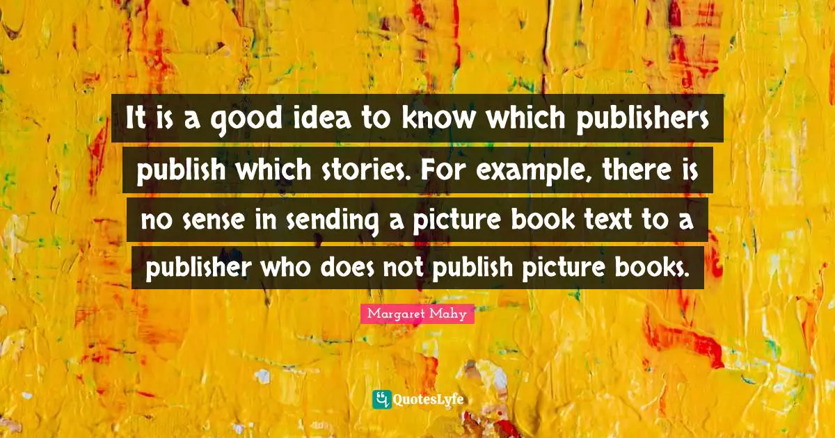 It is a good idea to know which publishers publish which stories. For example, there is no sense in sending a picture book text to a publisher who does not publish picture books.