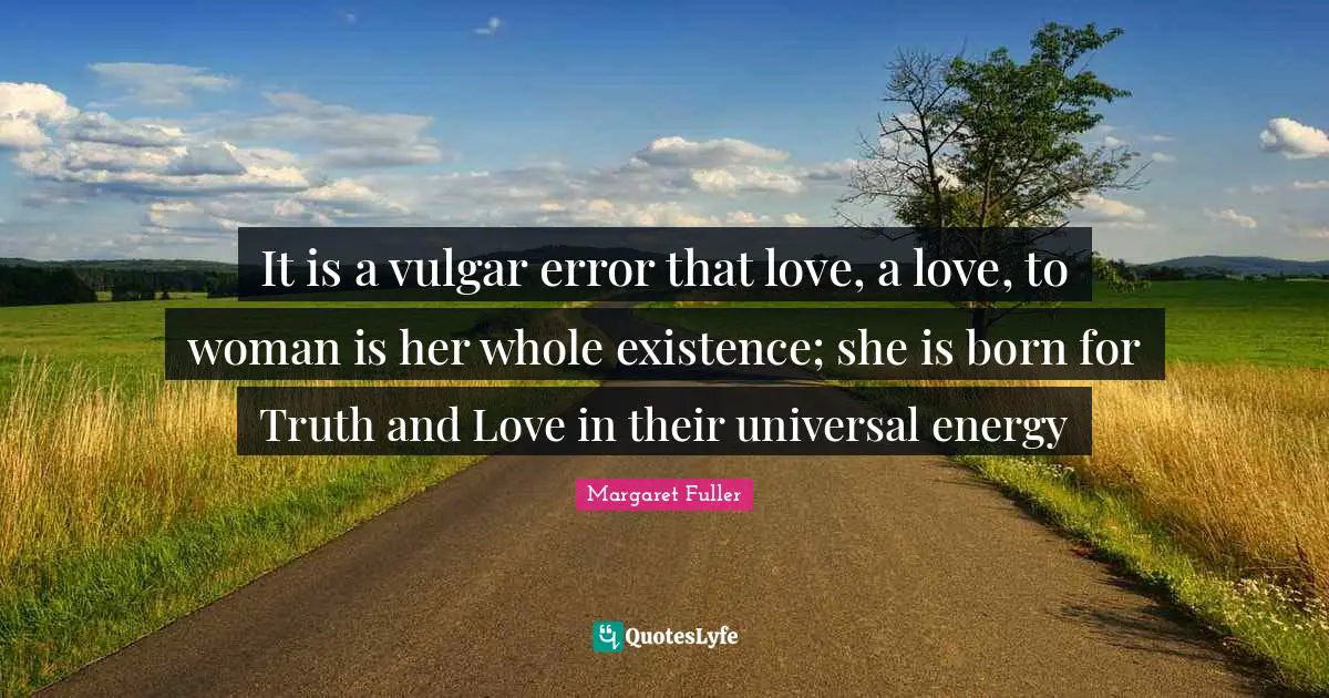 It is a vulgar error that love, a love, to woman is her whole existence; she is born for Truth and Love in their universal energy