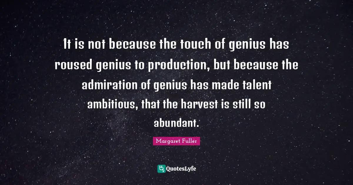 It is not because the touch of genius has roused genius to production, but because the admiration of genius has made talent ambitious, that the harvest is still so abundant.
