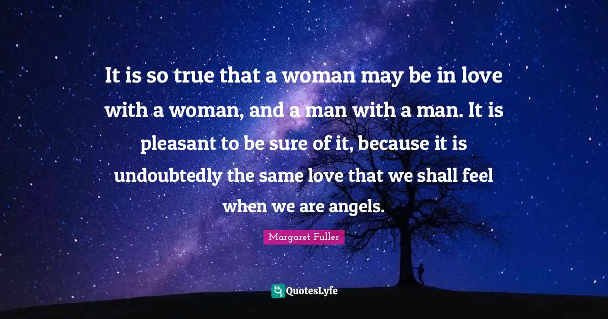 It is so true that a woman may be in love with a woman, and a man with a man. It is pleasant to be sure of it, because it is undoubtedly the same love that we shall feel when we are angels.