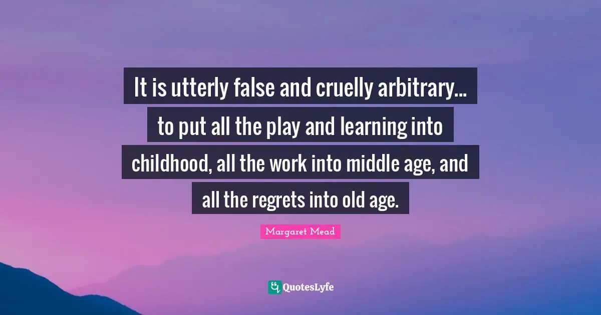 Margaret Mead Quotes: "It is utterly false and cruelly arbitrary... to put all the play and learning into childhood, all the work into middle age, and all the regrets into old age."