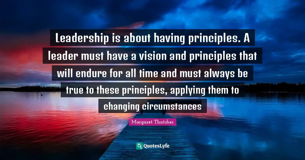 Leadership is about having principles. A leader must have a vision and principles that will endure for all time and must always be true to these principles, applying them to changing circumstances