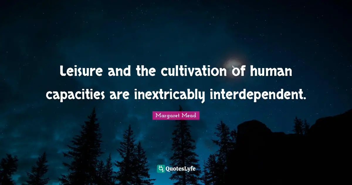 Leisure and the cultivation of human capacities are inextricably interdependent.