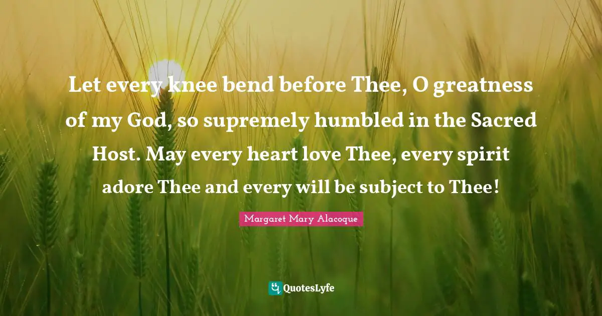Sacred Quotes: "Let every knee bend before Thee, O greatness of my God, so supremely humbled in the Sacred Host. May every heart love Thee, every spirit adore Thee and every will be subject to Thee!"