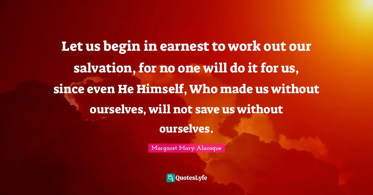 Let us begin in earnest to work out our salvation, for no one will do it for us, since even He Himself, Who made us without ourselves, will not save us without ourselves.