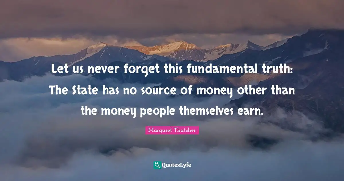 Let us never forget this fundamental truth: The State has no source of money other than the money people themselves earn.