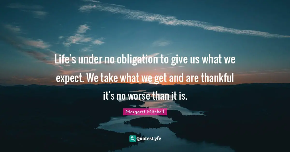 Life's under no obligation to give us what we expect. We take what we get and are thankful it's no worse than it is.