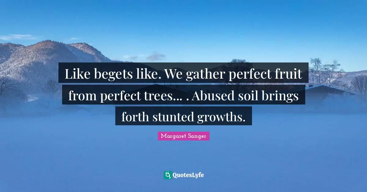 Like begets like. We gather perfect fruit from perfect trees... . Abused soil brings forth stunted growths.
