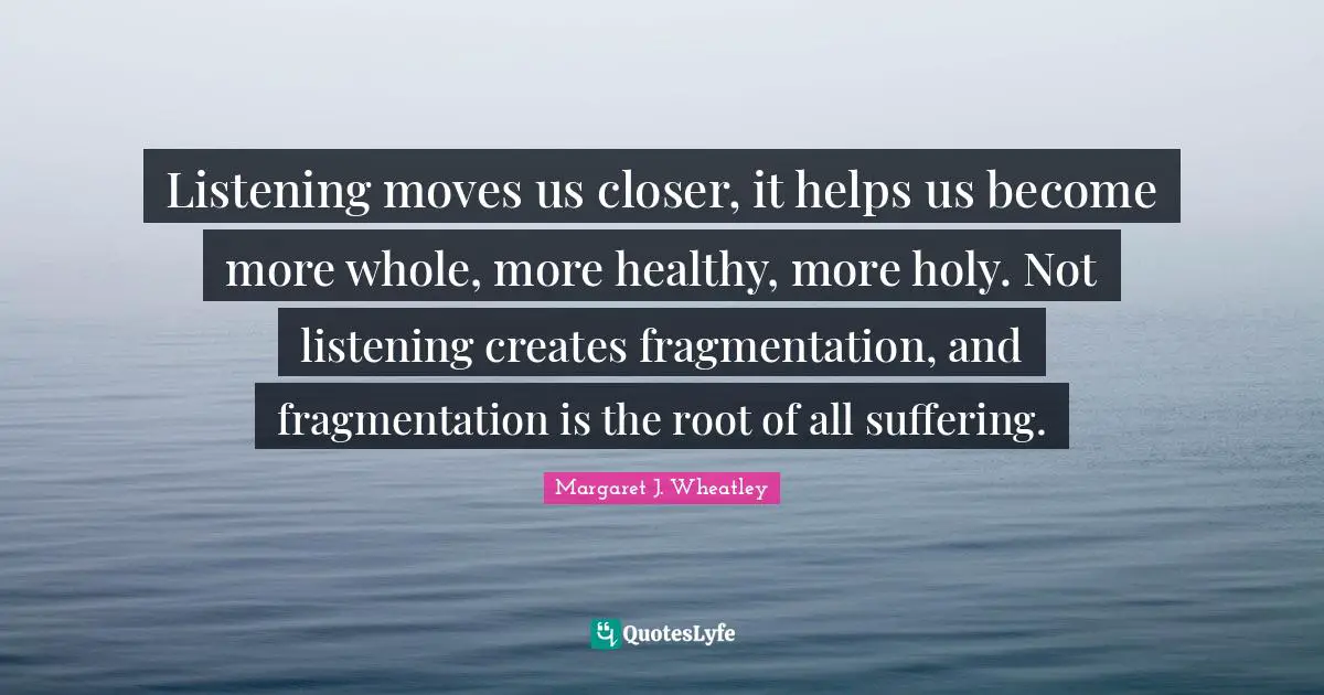 Margaret J. Wheatley Quotes: "Listening moves us closer, it helps us become more whole, more healthy, more holy. Not listening creates fragmentation, and fragmentation is the root of all suffering."