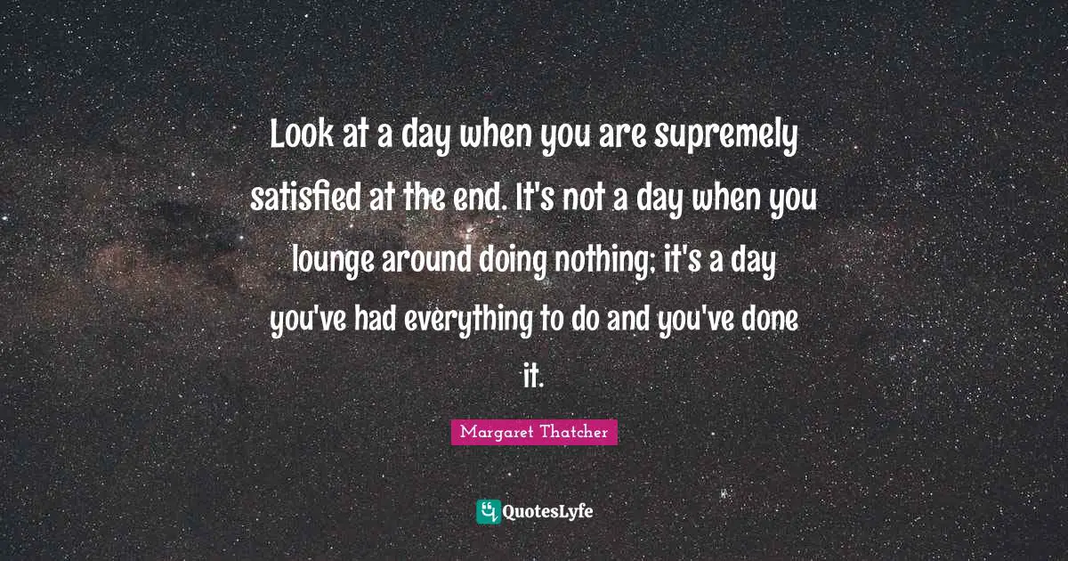 Look at a day when you are supremely satisfied at the end. It's not a day when you lounge around doing nothing; it's a day you've had everything to do and you've done it.