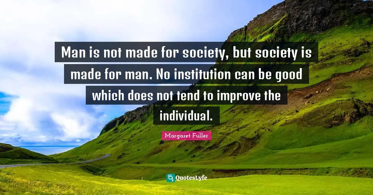Man is not made for society, but society is made for man. No institution can be good which does not tend to improve the individual.