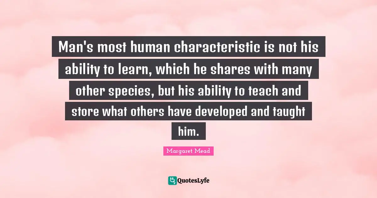 Man's most human characteristic is not his ability to learn, which he shares with many other species, but his ability to teach and store what others have developed and taught him.
