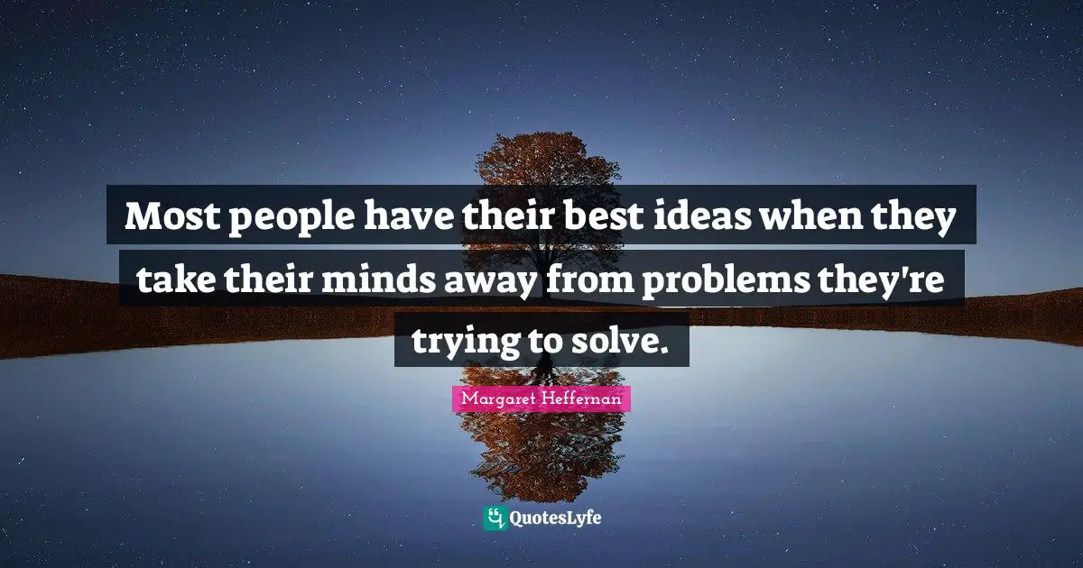 Most people have their best ideas when they take their minds away from problems they're trying to solve.