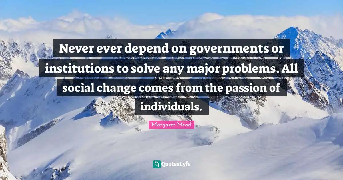 Never ever depend on governments or institutions to solve any major problems. All social change comes from the passion of individuals.