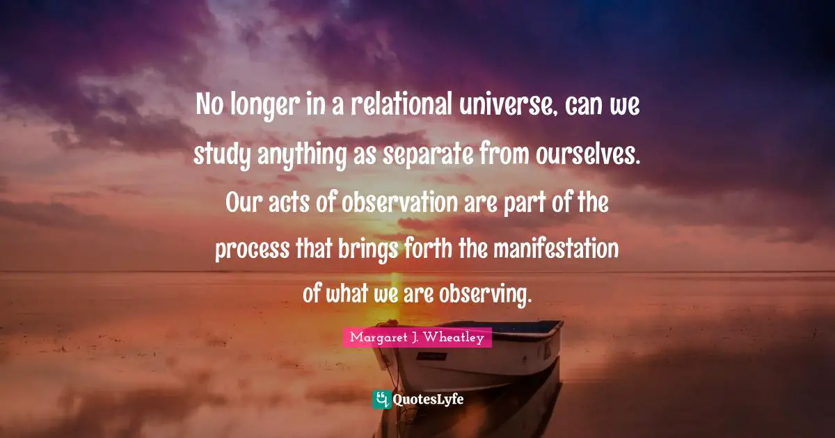 No longer in a relational universe, can we study anything as separate from ourselves. Our acts of observation are part of the process that brings forth the manifestation of what we are observing.