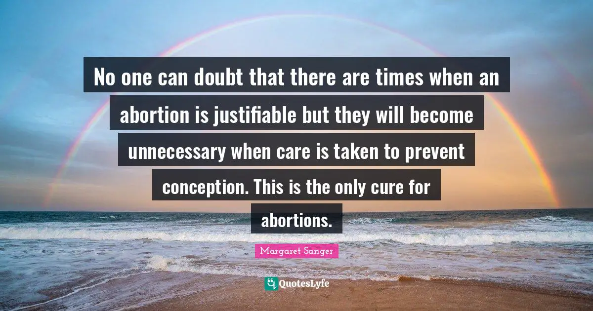 No one can doubt that there are times when an abortion is justifiable but they will become unnecessary when care is taken to prevent conception. This is the only cure for abortions.