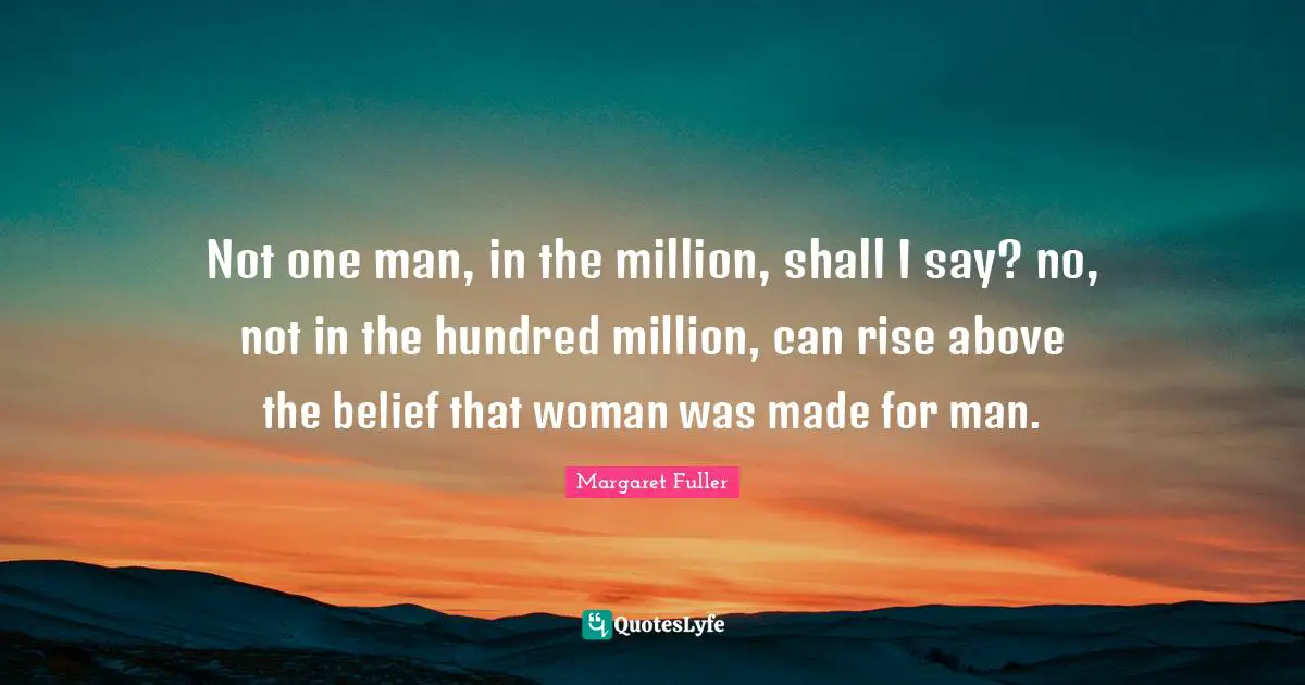 Not one man, in the million, shall I say? no, not in the hundred million, can rise above the belief that woman was made for man.