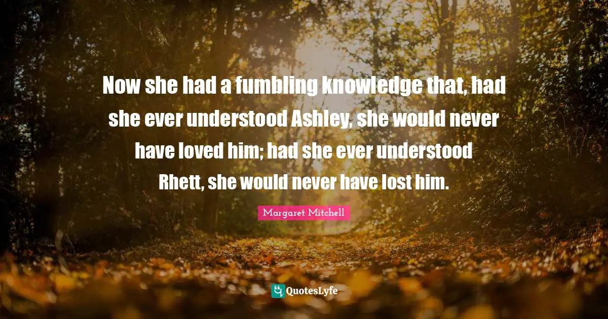 Now she had a fumbling knowledge that, had she ever understood Ashley, she would never have loved him; had she ever understood Rhett, she would never have lost him.