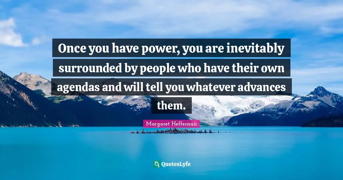 Once you have power, you are inevitably surrounded by people who have their own agendas and will tell you whatever advances them.