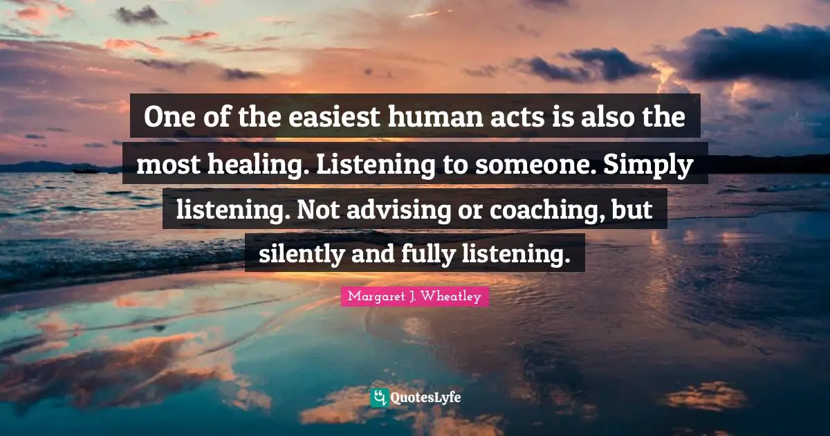Margaret J. Wheatley Quotes: "One of the easiest human acts is also the most healing. Listening to someone. Simply listening. Not advising or coaching, but silently and fully listening."