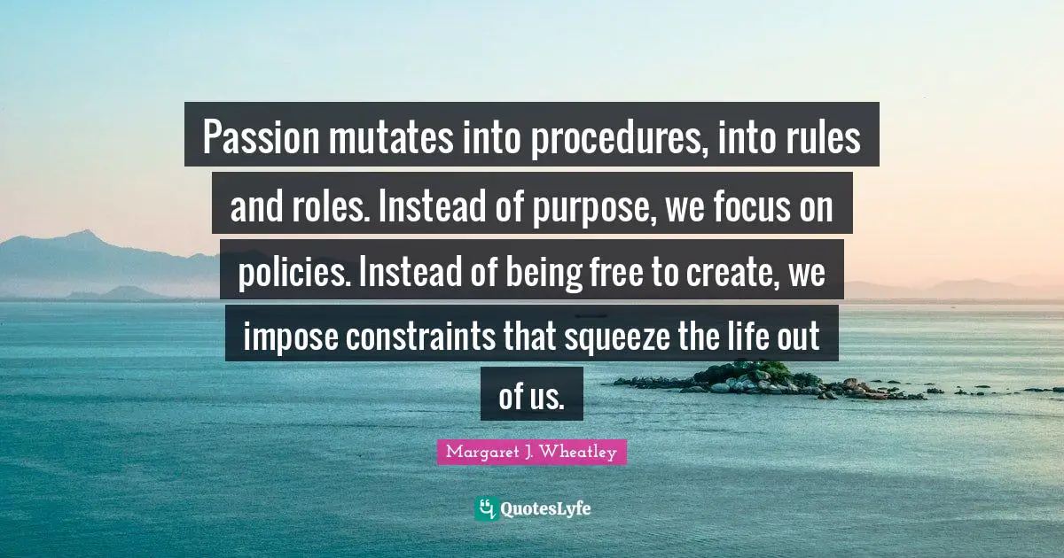 Margaret J. Wheatley Quotes: "Passion mutates into procedures, into rules and roles. Instead of purpose, we focus on policies. Instead of being free to create, we impose constraints that squeeze the life out of us."