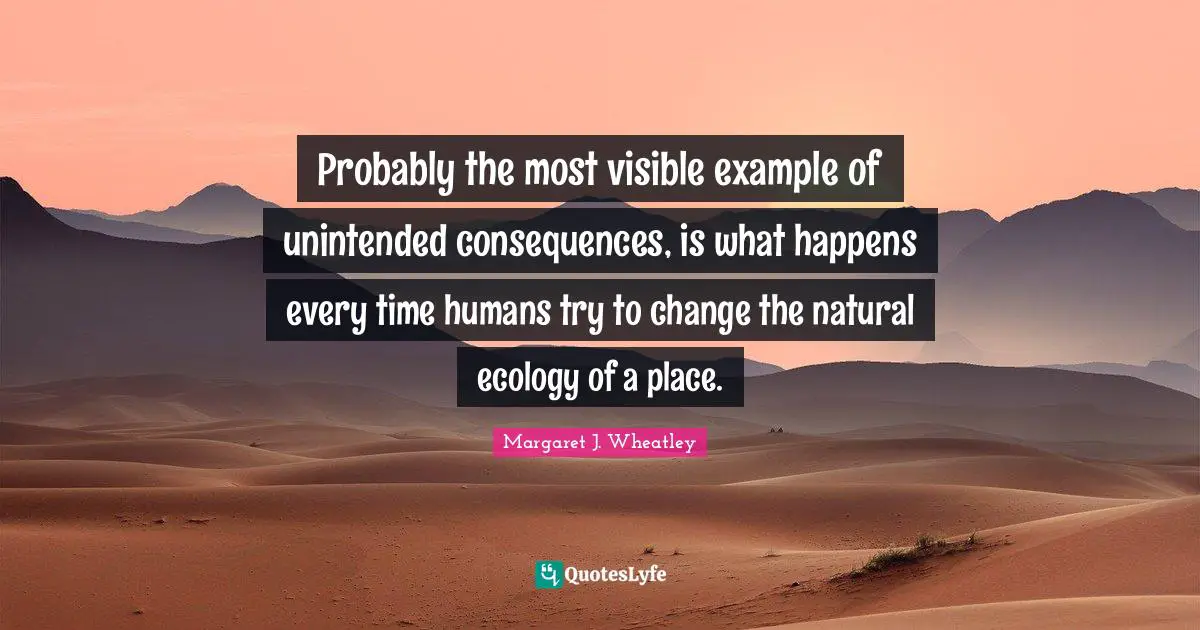 Margaret J. Wheatley Quotes: "Probably the most visible example of unintended consequences, is what happens every time humans try to change the natural ecology of a place."