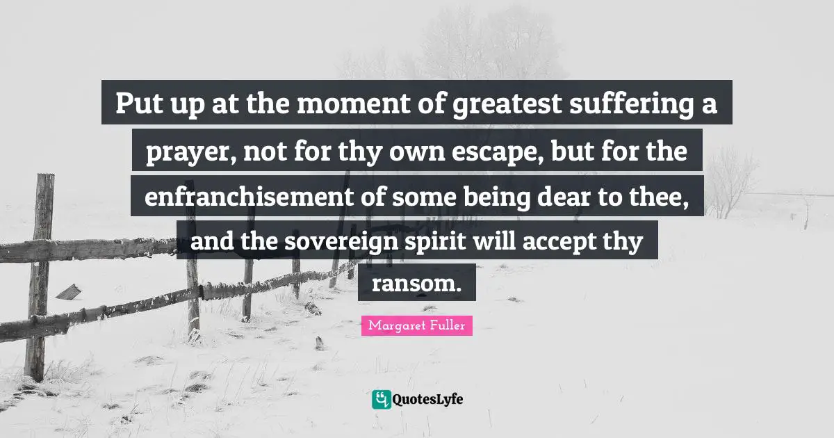 Put up at the moment of greatest suffering a prayer, not for thy own escape, but for the enfranchisement of some being dear to thee, and the sovereign spirit will accept thy ransom.