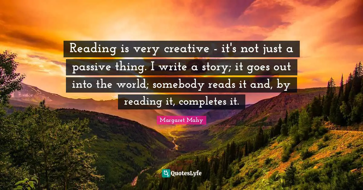 Reading is very creative - it's not just a passive thing. I write a story; it goes out into the world; somebody reads it and, by reading it, completes it.