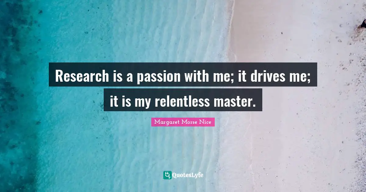 Research is a passion with me; it drives me; it is my relentless master.