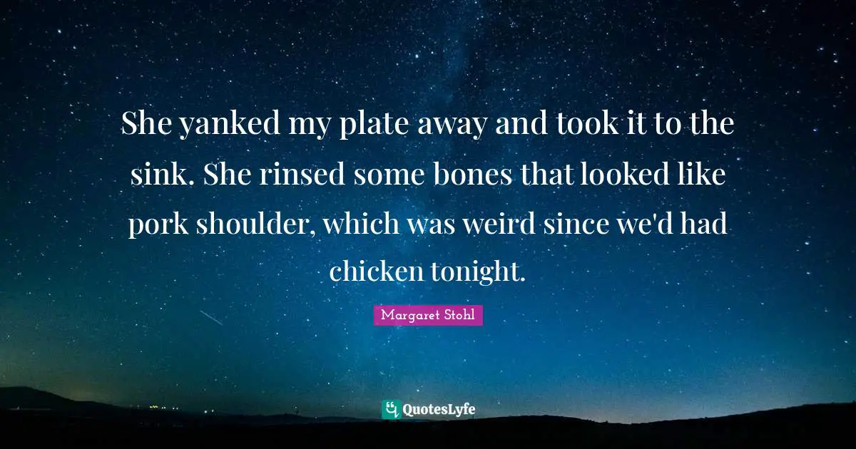 She yanked my plate away and took it to the sink. She rinsed some bones that looked like pork shoulder, which was weird since we'd had chicken tonight.