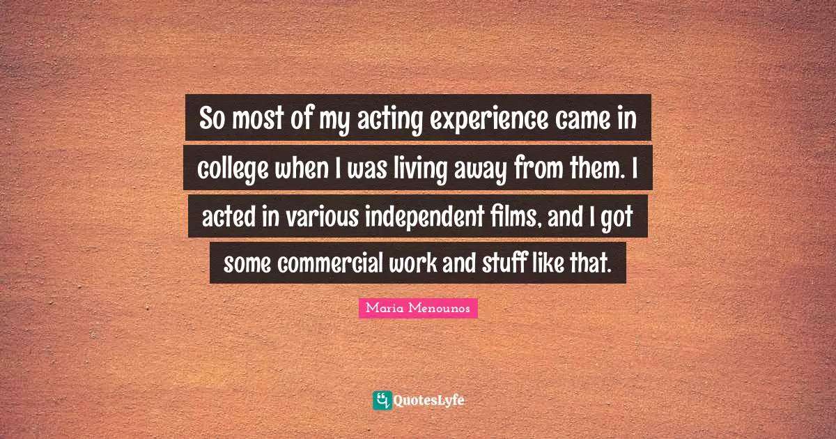 So most of my acting experience came in college when I was living away from them. I acted in various independent films, and I got some commercial work and stuff like that.