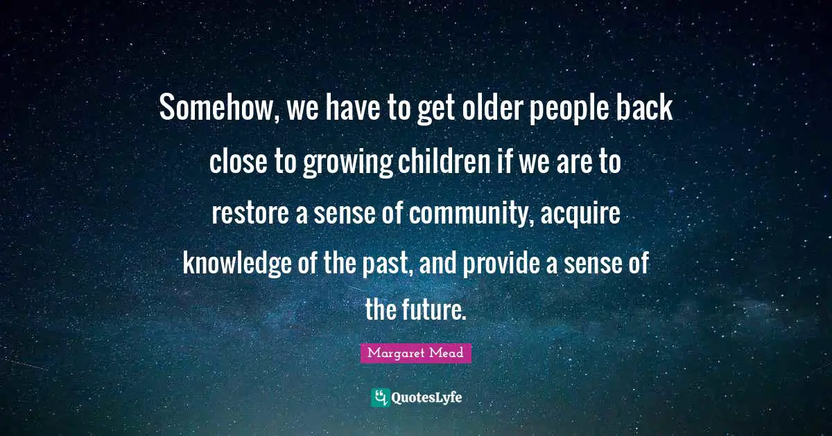 Somehow, we have to get older people back close to growing children if we are to restore a sense of community, acquire knowledge of the past, and provide a sense of the future.