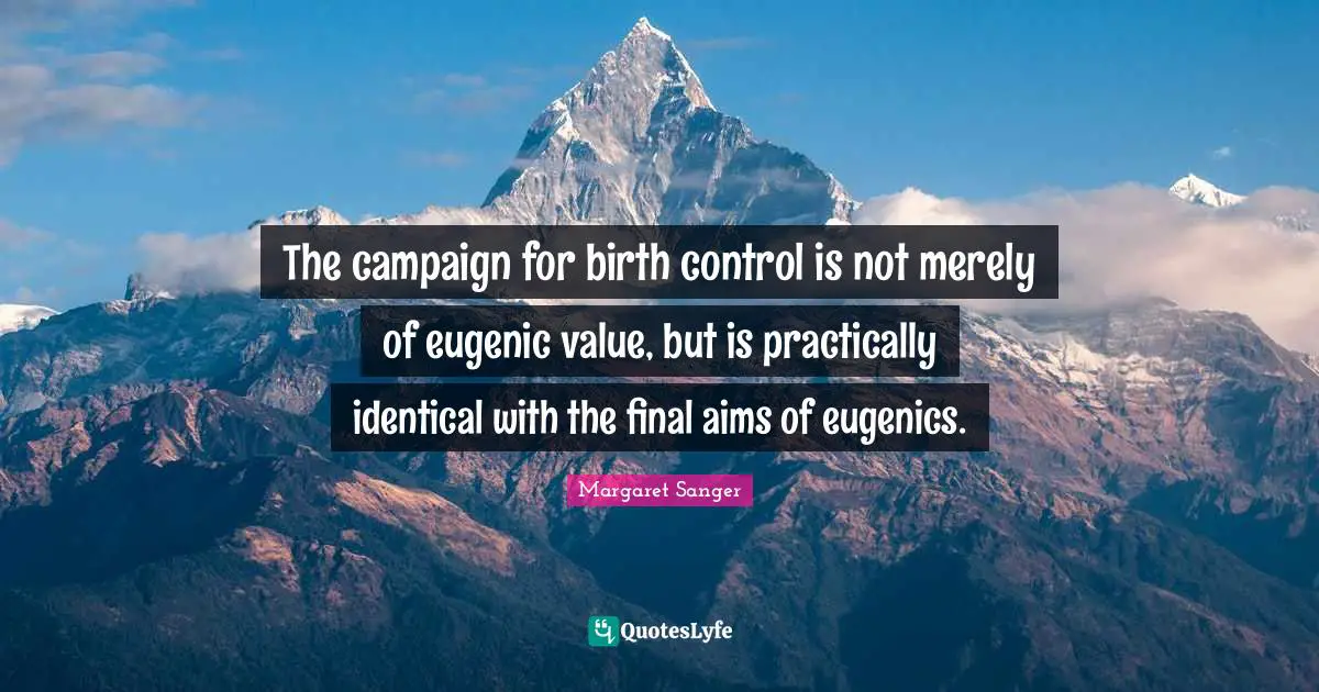 The campaign for birth control is not merely of eugenic value, but is practically identical with the final aims of eugenics.