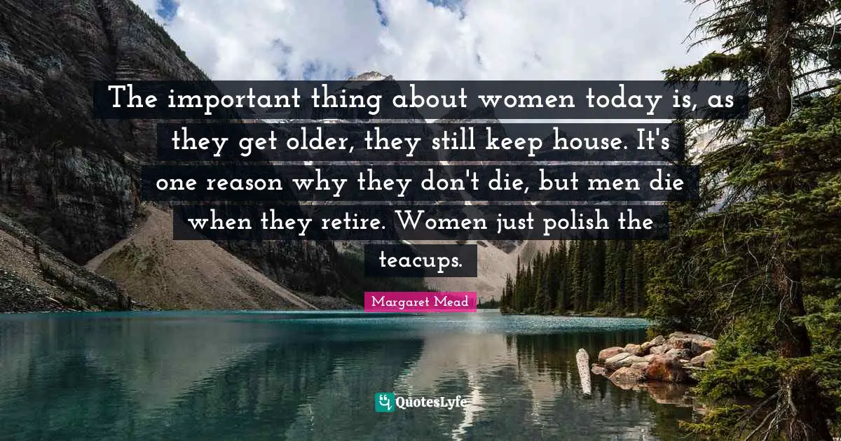 The important thing about women today is, as they get older, they still keep house. It's one reason why they don't die, but men die when they retire. Women just polish the teacups.