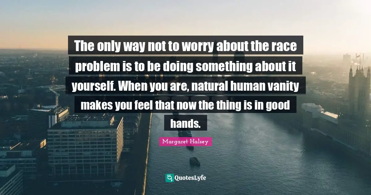The only way not to worry about the race problem is to be doing something about it yourself. When you are, natural human vanity makes you feel that now the thing is in good hands.