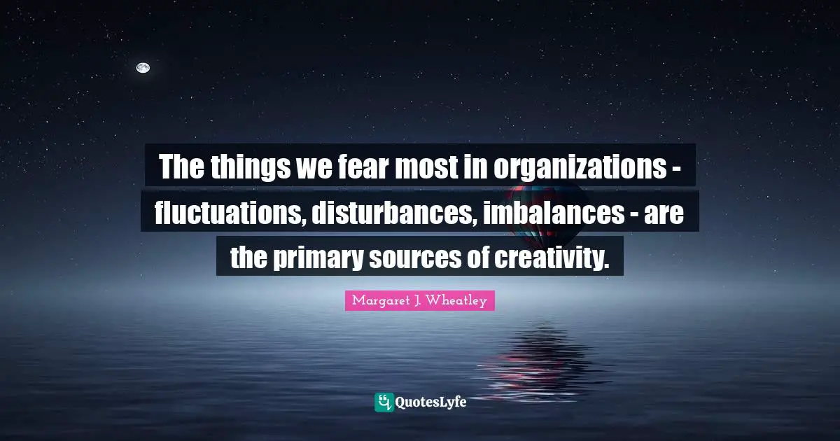 Margaret J. Wheatley Quotes: "The things we fear most in organizations - fluctuations, disturbances, imbalances - are the primary sources of creativity."