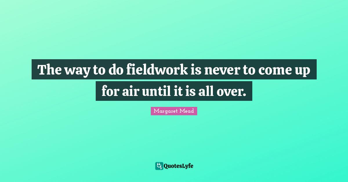 Margaret Mead Quotes: "The way to do fieldwork is never to come up for air until it is all over."