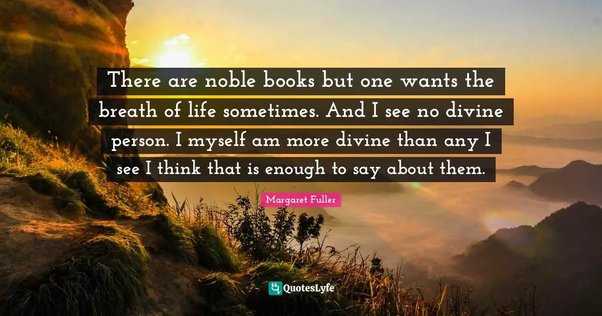 There are noble books but one wants the breath of life sometimes. And I see no divine person. I myself am more divine than any I see I think that is enough to say about them.