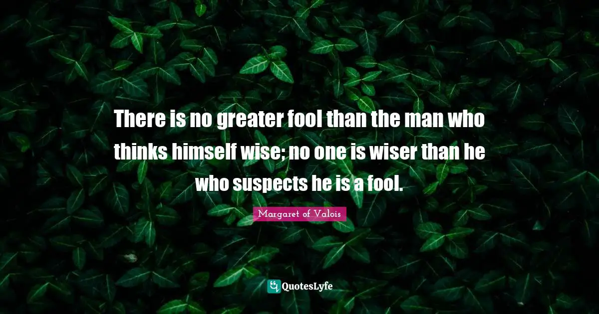 There is no greater fool than the man who thinks himself wise; no one is wiser than he who suspects he is a fool.